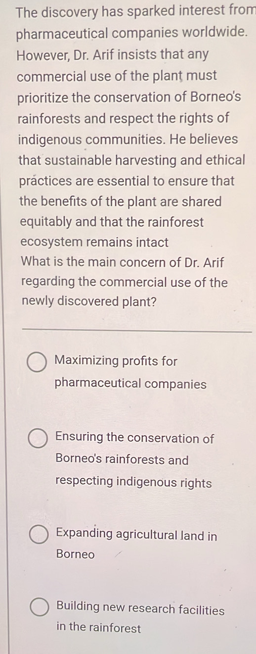 The discovery has sparked interest from
pharmaceutical companies worldwide.
However, Dr. Arif insists that any
commercial use of the plant must
prioritize the conservation of Borneo's
rainforests and respect the rights of
indigenous communities. He believes
that sustainable harvesting and ethical
practices are essential to ensure that
the benefits of the plant are shared
equitably and that the rainforest
ecosystem remains intact
What is the main concern of Dr. Arif
regarding the commercial use of the
newly discovered plant?
Maximizing profits for
pharmaceutical companies
Ensuring the conservation of
Borneo's rainforests and
respecting indigenous rights
Expanding agricultural land in
Borneo
Building new research facilities
in the rainforest