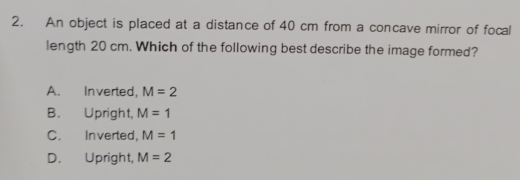 An object is placed at a distance of 40 cm from a concave mirror of focal
length 20 cm. Which of the following best describe the image formed?
A. Inverted, M=2
B. Upright, M=1
C. Inverted, M=1
D. Upright, M=2