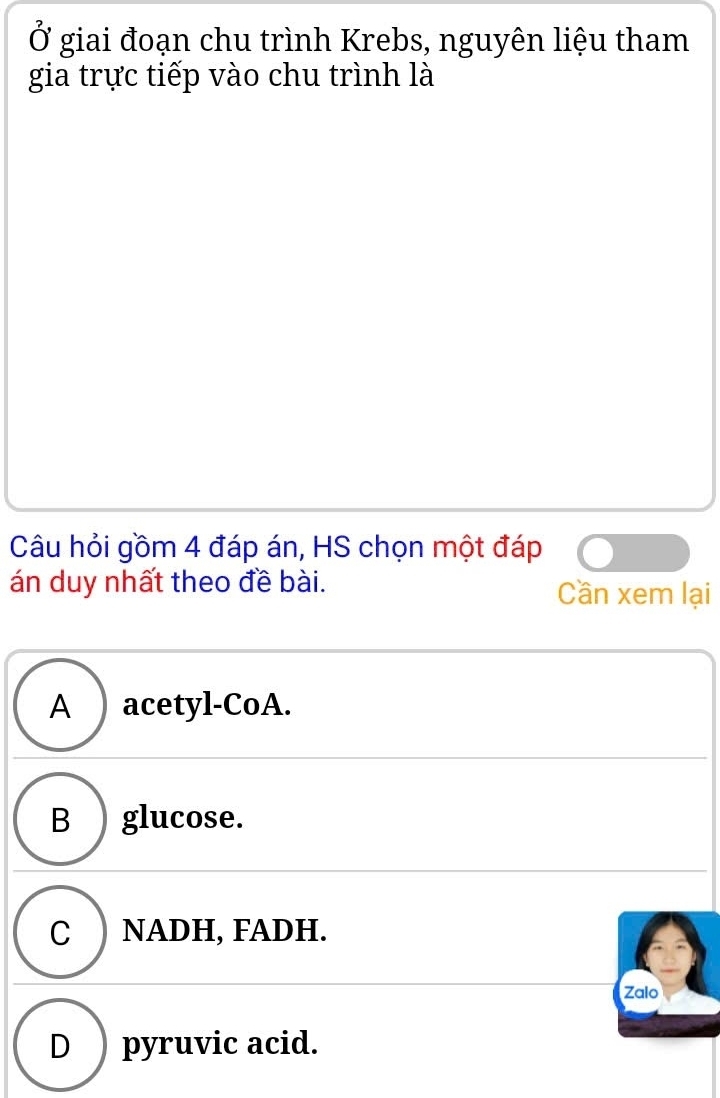 Ở giai đoạn chu trình Krebs, nguyên liệu tham
gia trực tiếp vào chu trình là
Câu hỏi gồm 4 đáp án, HS chọn một đáp
án duy nhất theo đề bài. Cần xem lại
A ) acetyl-CoA.
B ) glucose.
C ) NADH, FADH.
Zalo
D pyruvic acid.