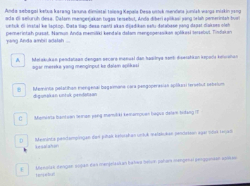 Anda sebagai ketua karang taruna dimiatai tolong Kepala Desa untuk mendata jumlsh warga miskin yang
ada di seluruh desa. Dalam mengerjakan tugas tersebut, Anda diberi aplikasi yang telah pemerintah buat
untuk dii instal ke laptop. Data tiap desa nanti akan dijadikan sašu database yang dapat diakses oleh
pemerintah pusat. Naman Anda memiliki kendala dalam mengoperasikan aplikasi tersebut. Tindakan
yang Anda ambil adalah ....
A Melakukan pendataan dengan secara manual dan hasilnya nanti diserahkan kepada kelurahan
agar mereka yang menginput ke dalam aplikasi
B Meminta pelatihan mengenai bagaimana cara pengoperasian aplikasi tersebut sebelum
digunakan untuk pendataan
C Meminta bantuan teman yang memiliki kemampuan bagus dalam bidang IT
D Meminta pendampingan dari pihak kelurahan untuk melakukan pendataan agar tidak terjadi
kesalahan
E Menolak dengan soçan dan menjelaskan bahwa belum paham mengenai penggunsan apikasi
tersebut