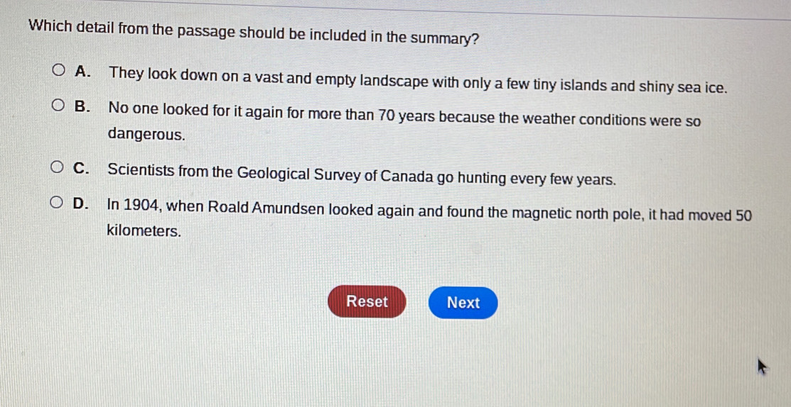 Which detail from the passage should be included in the summary?
A. They look down on a vast and empty landscape with only a few tiny islands and shiny sea ice.
B. No one looked for it again for more than 70 years because the weather conditions were so
dangerous.
C. Scientists from the Geological Survey of Canada go hunting every few years.
D. In 1904, when Roald Amundsen looked again and found the magnetic north pole, it had moved 50
kilometers.
Reset Next