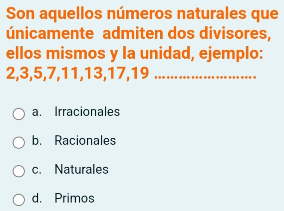 Son aquellos números naturales que
únicamente admiten dos divisores,
ellos mismos y la unidad, ejemplo:
2, 3, 5, 7, 11, 13, 17, 19 _
a. Irracionales
b. Racionales
c. Naturales
d. Primos