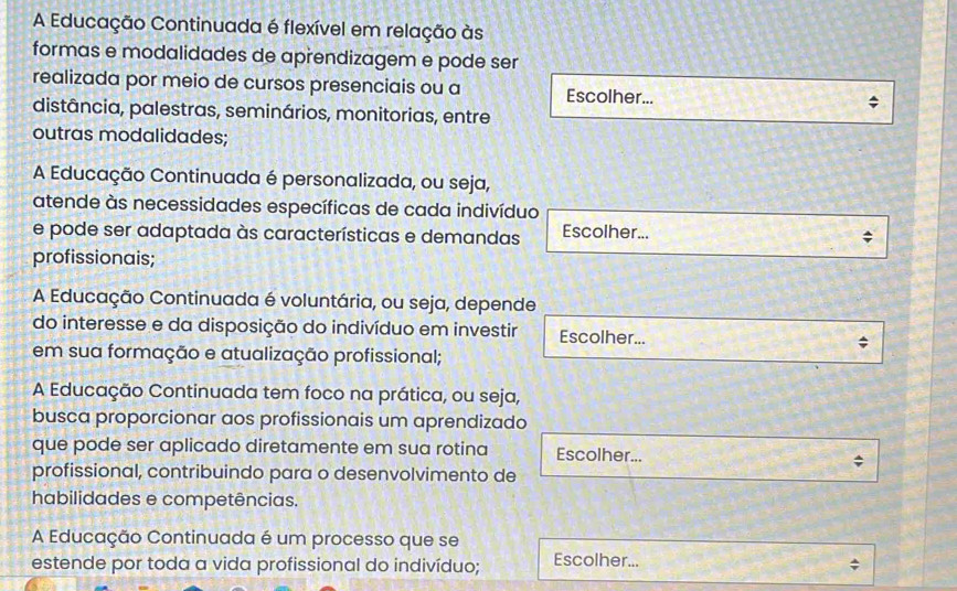 A Educação Continuada é flexível em relação às
formas e modalidades de aprendizagem e pode ser
realizada por meio de cursos presenciais ou a Escolher...
distância, palestras, seminários, monitorias, entre
outras modalidades;
A Educação Continuada é personalizada, ou seja,
atende às necessidades específicas de cada indivíduo
e pode ser adaptada às características e demandas Escolher...
profissionais;
A Educação Continuada é voluntária, ou seja, depende
do interesse e da disposição do indivíduo em investir Escolher...
em sua formação e atualização profissional;
A Educação Continuada tem foco na prática, ou seja,
busca proporcionar aos profissionais um aprendizado
que pode ser aplicado diretamente em sua rotina Escolher...
profissional, contribuindo para o desenvolvimento de
habilidades e competências.
A Educação Continuada é um processo que se
estende por toda a vida profissional do indivíduo; Escolher...