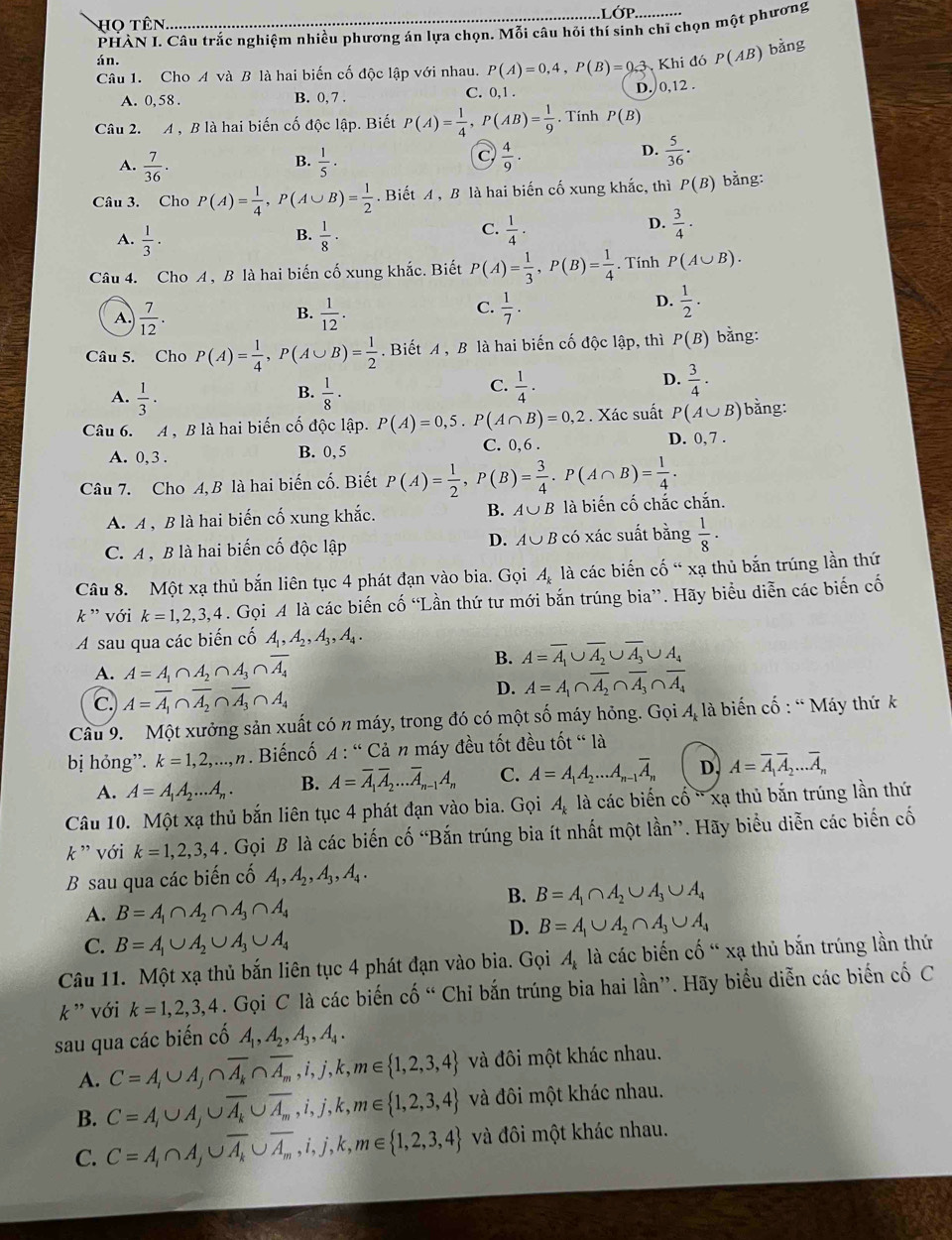 LOP
Họ Tên
PHÀN L Câu trắc nghiệm nhiều phương án lựa chọn. Mỗi câu hỏi thí sinh chỉ chọn một phương
án.
Câu 1. Cho A và B là hai biến cố độc lập với nhau. P(A)=0,4,P(B)=0 3. Khi đó P(AB) bǎng
A. 0,58 . B. 0, 7 . C. 0,1 .
D. 0,12 .
Câu 2. A , B là hai biến cố độc lập. Biết P(A)= 1/4 ,P(AB)= 1/9  , Tính P(B)
B.
A.  7/36 .  1/5 ·
C  4/9 ·
D.  5/36 .
Câu 3. Cho P(A)= 1/4 ,P(A∪ B)= 1/2 . Biết A , B là hai biến cố xung khắc, thì P(B) bằng:
D.
B.
A.  1/3 ·  1/8 ·
C.  1/4 ·  3/4 ·
Câu 4. Cho A , B là hai biến cố xung khắc. Biết P(A)= 1/3 ,P(B)= 1/4 . Tính P(A∪ B).
A.  7/12 .  1/12 .
D.
B.
C.  1/7 .  1/2 .
Câu 5. Cho P(A)= 1/4 ,P(A∪ B)= 1/2 . Biết A , B là hai biến cố độc lập, thì P(B) bằng:
B.
A.  1/3 ·  1/8 ·
D.
C.  1/4 ·  3/4 ·
Câu 6. A , B là hai biến cố độc lập. P(A)=0,5.P(A∩ B)=0,2. Xác suất P(A∪ B) bằng:
A. 0, 3 . B. 0, 5 C. 0,6 . D. 0, 7 .
Câu 7. Cho A, B là hai biến cố. Biết P(A)= 1/2 ,P(B)= 3/4 .P(A∩ B)= 1/4 .
A. A , B là hai biến cố xung khắc. B. A∪ B là biến cố chắc chắn.
C.A , B là hai biến cố độc lập D. A∪ Bc ó xác suất bằng  1/8 ·
Câu 8. Một xạ thủ bắn liên tục 4 phát đạn vào bia. Gọi A_k là các biến cố " xạ thủ bắn trúng lần thứ
k ” với k=1,2,3,4. Gọi A là các biến cố “Lần thứ tư mới bắn trúng bia”. Hãy biểu diễn các biến cố
A sau qua các biến cố A_1,A_2,A_3,A_4.
A. A=A_1∩ A_2∩ A_3∩ overline A_4
B. A=overline A_1∪ overline A_2∪ overline A_3∪ A_4
c. A=overline A_1∩ overline A_2∩ overline A_3∩ A_4
D. A=A_1∩ overline A_2∩ overline A_3∩ overline A_4
Câu 9. Một xưởng sản xuất có n máy, trong đó có một số máy hỏng. Gọi 4, là biến cố : “ Máy thứ k
bị hỏng”. k=1,2,...,n Biếncố A : ' Cả n máy đều tốt đều tốt “ là
A. A=A_1A_2...A_n. B. A=overline A_1overline A_2...overline A_n-1A_n C. A=A_1A_2...A_n-1overline A_n D. A=overline A_1overline A_2...overline A_n
Câu 10. Một xạ thủ bắn liên tục 4 phát đạn vào bia. Gọi A_k là các biến cố ' xạ thủ bắn trúng lần thứ
k ” với k=1,2,3,4. Gọi B là các biến cố “Bắn trúng bia ít nhất một lần”. Hãy biểu diễn các biến cố
B sau qua các biến cố A_1,A_2,A_3,A_4.
B. B=A_1∩ A_2∪ A_3∪ A_4
A. B=A_1∩ A_2∩ A_3∩ A_4
C. B=A_1∪ A_2∪ A_3∪ A_4
D. B=A_1∪ A_2∩ A_3∪ A_4
Câu 11. Một xạ thủ bắn liên tục 4 phát đạn vào bia. Gọi A_k là các biến cố " xạ thủ bắn trúng lần thứ
k ' với k=1,2,3,4. Gọi C là các biến cố “ Chỉ bắn trúng bia hai lần”. Hãy biểu diễn các biến cố C
sau qua các biến cố A_1,A_2,A_3,A_4.
A. C=A,∪ A,∩ overline A_k∩ overline A_m,i,j,k,m∈  1,2,3,4 và đôi một khác nhau.
B. C=A,∪ A,∪ overline A_k∪ overline A_m,i,j,k,m∈  1,2,3,4 và đôi một khác nhau.
C. C=A_i∩ A_j∪ overline A_k∪ overline A_m,i,j,k,m∈  1,2,3,4 và đôi một khác nhau.