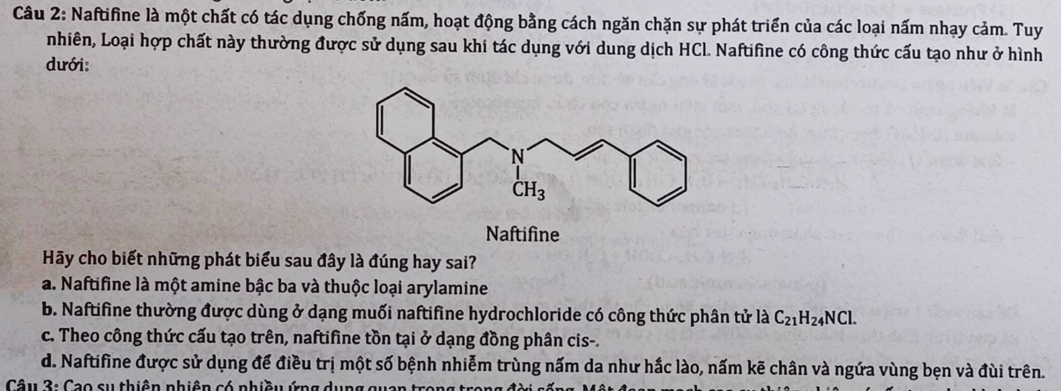 Naftifine là một chất có tác dụng chống nấm, hoạt động bằng cách ngăn chặn sự phát triển của các loại nấm nhạy cảm. Tuy
nhiên, Loại hợp chất này thường được sử dụng sau khi tác dụng với dung dịch HCl. Naftifine có công thức cấu tạo như ở hình
dưới:
N_2 aftifine
Hy cho biết những phát biểu sau đây là đúng hay sai?
a. Naftifine là một amine bậc ba và thuộc loại arylamine
b. Naftifine thường được dùng ở dạng muối naftifine hydrochloride có công thức phân tử là C_21H_24NCl.
c. Theo công thức cấu tạo trên, naftifine tồn tại ở dạng đồng phân cis-.
d. Naftifine được sử dụng để điều trị một số bệnh nhiễm trùng nấm da như hắc lào, nấm kẽ chân và ngứa vùng bẹn và đùi trên.
Câu 3: Cao sự thiên phiên có phiều ứng