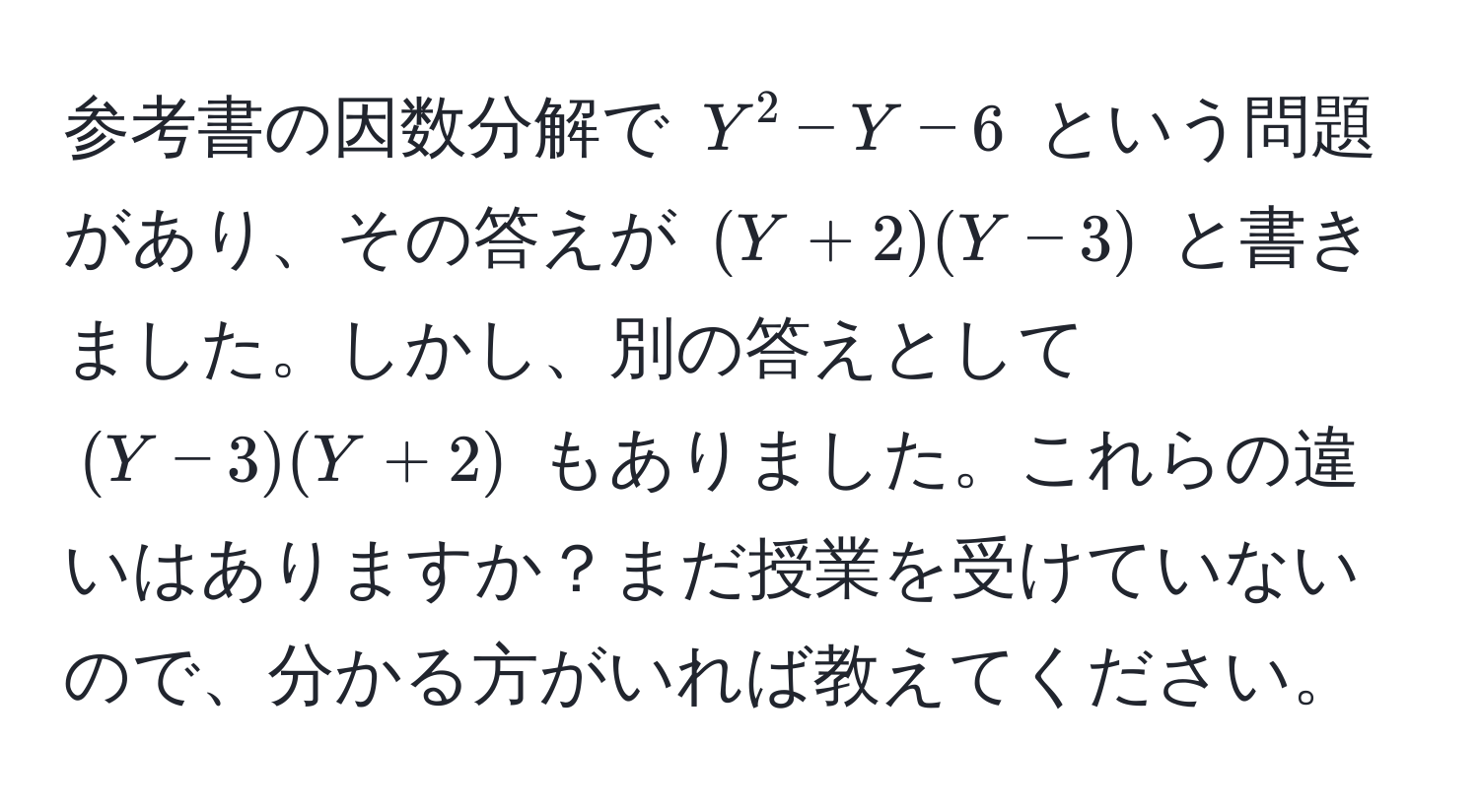 参考書の因数分解で $Y^2 - Y - 6$ という問題があり、その答えが $(Y + 2)(Y - 3)$ と書きました。しかし、別の答えとして $(Y - 3)(Y + 2)$ もありました。これらの違いはありますか？まだ授業を受けていないので、分かる方がいれば教えてください。