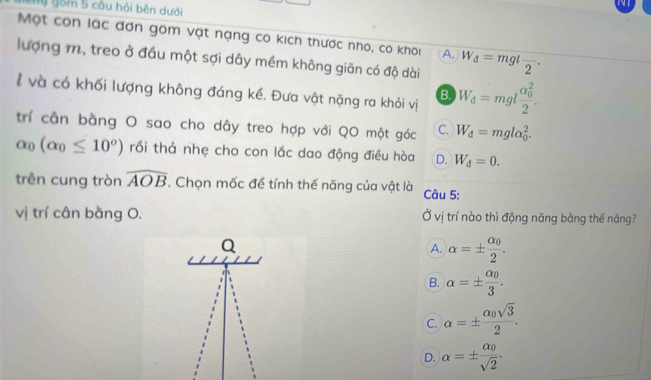 NI
gồm 5 câu hỏi bên dưới
Một còn lác đơn gồm vật nạng có kích thước nhỏ, có khối A. W_d=mglfrac 2. 
lượng m, treo ở đầu một sợi dây mềm không giãn có độ dài
l và có khối lượng không đáng kể. Đưa vật nặng ra khỏi vị B. W_d=mglfrac (alpha _0)^22. 
trí cân bằng O sao cho dây treo hợp với QO một góc C. W_d=mglalpha _0^(2.
alpha _0)(alpha _0≤ 10°) trồi thả nhẹ cho con lắc dao động điều hòa D. W_d=0. 
trên cung tròn widehat AOB. Chọn mốc để tính thế năng của vật là Câu 5:
vị trí cân bằng O, Ở vị trí nào thì động năng bằng thế năng?
Q
A. alpha =± frac alpha _02.
B. alpha =± frac alpha _03.
C. alpha =± frac alpha _0sqrt(3)2.
D. alpha =± frac alpha _0sqrt(2).