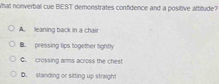 What nonverbal cue BEST demonstrates confidence and a positive attitude?
A. leaning back in a chair
B. pressing lips together tightly
C. crossing arms across the chest
D. standing or sitting up straight