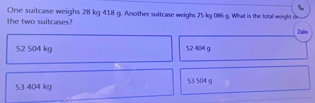 One suitcase weighs 28 kg 418 g. Another suitcase weighs 25 kg 086 g. What is the total weight or
the two suitcases?
Zalo
52 504 kg 52 404 g
53 504 g
53 404 kg