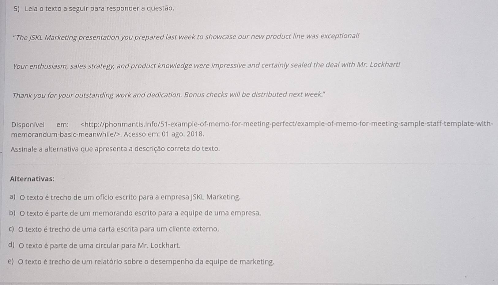 Lela o texto a seguir para responder a questão.
"The JSKL Marketing presentation you prepared last week to showcase our new product line was exceptional!
Your enthusiasm, sales strategy, and product knowledge were impressive and certainly sealed the deal with Mr. Lockhart!
Thank you for your outstanding work and dedication. Bonus checks will be distributed next week."
Disponível em:. Acesso em: 01 ago. 2018.
Assinale a alternativa que apresenta a descrição correta do texto.
Alternativas:
a) O texto é trecho de um ofício escrito para a empresa JSKL Marketing.
b) O texto é parte de um memorando escrito para a equipe de uma empresa.
c) O texto é trecho de uma carta escrita para um cliente externo.
d) O texto é parte de uma circular para Mr. Lockhart.
e) O texto é trecho de um relatório sobre o desempenho da equipe de marketing.