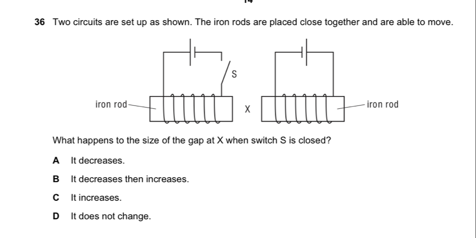 Two circuits are set up as shown. The iron rods are placed close together and are able to move.
X
What happens to the size of the gap at X when switch S is closed?
A It decreases.
B It decreases then increases.
CIt increases.
DIt does not change.