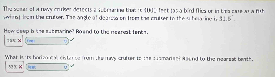 The sonar of a navy cruiser detects a submarine that is 4000 feet (as a bird flies or in this case as a fish 
swims) from the cruiser. The angle of depression from the cruiser to the submarine is 31.5^(·). 
How deep is the submarine? Round to the nearest tenth.
208:X feet
What is its horizontal distance from the navy cruiser to the submarine? Round to the nearest tenth.
339:X feet 。