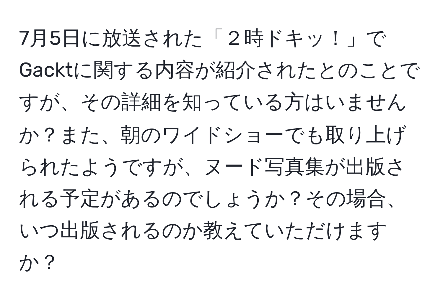 7月5日に放送された「２時ドキッ！」でGacktに関する内容が紹介されたとのことですが、その詳細を知っている方はいませんか？また、朝のワイドショーでも取り上げられたようですが、ヌード写真集が出版される予定があるのでしょうか？その場合、いつ出版されるのか教えていただけますか？