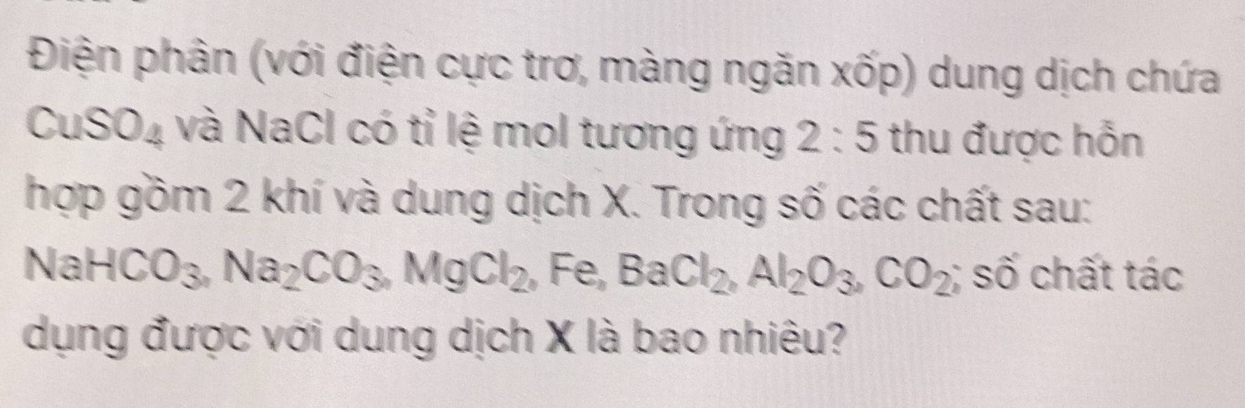 Điện phân (với điện cực trơ, màng ngăn xốp) dung dịch chứa
CuSO_4 và NaCl có tỉ lệ mol tương ứng 2:5 thu được hỗn 
hợp gồm 2 khí và dung dịch X. Trong số các chất sau:
NaHCO_3, Na_2CO_3. MgCl_2 , Fe, BaCl_2, Al_2O_3, CO_2; số chất tác 
dụng được với dung dịch X là bao nhiêu?