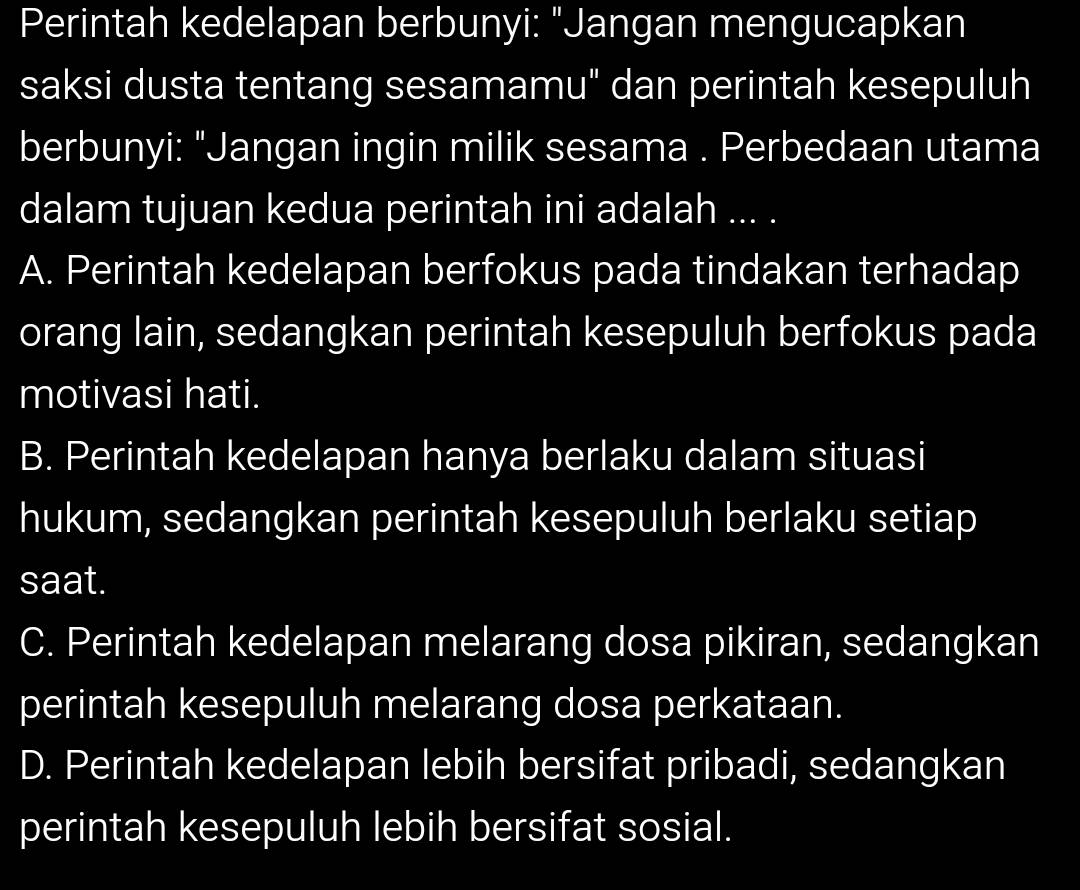 Perintah kedelapan berbunyi: "Jangan mengucapkan
saksi dusta tentang sesamamu" dan perintah kesepuluh
berbunyi: "Jangan ingin milik sesama . Perbedaan utama
dalam tujuan kedua perintah ini adalah ... .
A. Perintah kedelapan berfokus pada tindakan terhadap
orang lain, sedangkan perintah kesepuluh berfokus pada
motivasi hati.
B. Perintah kedelapan hanya berlaku dalam situasi
hukum, sedangkan perintah kesepuluh berlaku setiap
saat.
C. Perintah kedelapan melarang dosa pikiran, sedangkan
perintah kesepuluh melarang dosa perkataan.
D. Perintah kedelapan lebih bersifat pribadi, sedangkan
perintah kesepuluh lebih bersifat sosial.