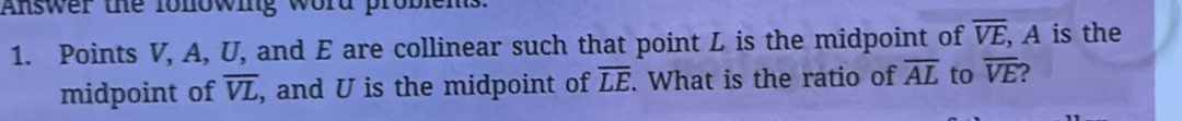 Answer the fonowing word problems 
1. Points V, A, U, and E are collinear such that point L is the midpoint of overline VE, , A is the 
midpoint of overline VL , and U is the midpoint of overline LE. What is the ratio of overline AL to overline VE ?