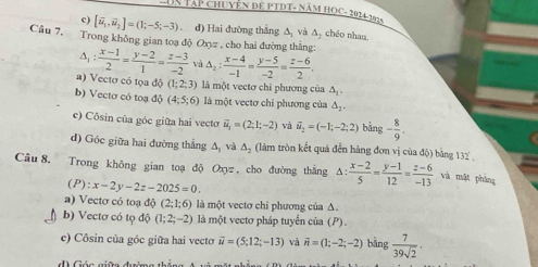 UN TậP CHUYÊN ĐE PTDT- NăM HOC- 2024-2
c) [vector u_1,vector u_2]=(1;-5;-3). đ) Hai đường thắng △ _2 và Δ chéo nhan
Câu 7. Trong không gian toạ độ Oxyz , cho hai đường thắng:
△ _1: (x-1)/2 = (y-2)/1 = (z-3)/-2  và △ _2: (x-4)/-1 = (y-5)/-2 = (z-6)/2 .
a) Vectơ có tọa độ (1;2;3) là một vectơ chỉ phương của △ _1
b) Vecto có toạ 10(4;5;6) là một vectơ chỉ phương của △ _2
c) Côsin của góc giữa hai vecto vector u_1=(2;1;-2) vị vector u_2=(-1;-2;2) bảng - 8/9 .
d) Góc giữa hai đường thẳng △ _1 và △ _2 (làm tròn kết quả đến hàng đơn vị của độ) bằng 132°
Câu 8. Trong không gian toạ độ Oxyz, cho đường thắng Δ:  (x-2)/5 = (y-1)/12 = (z-6)/-13  và mặt pháng
(P):x-2y-2z-2025=0.
a) Vectơ có toạ độ (2;1;6) là một vectơ chi phương của Δ.
b) Vectơ có tọ độ (1;2;-2) là một vectơ pháp tuyển của (P).
c) Côsin của góc giữa hai vecto vector u=(5;12;-13) và vector n=(1;-2;-2) bǎng  7/39sqrt(2) · 
d) Góa giữn đườmg thể