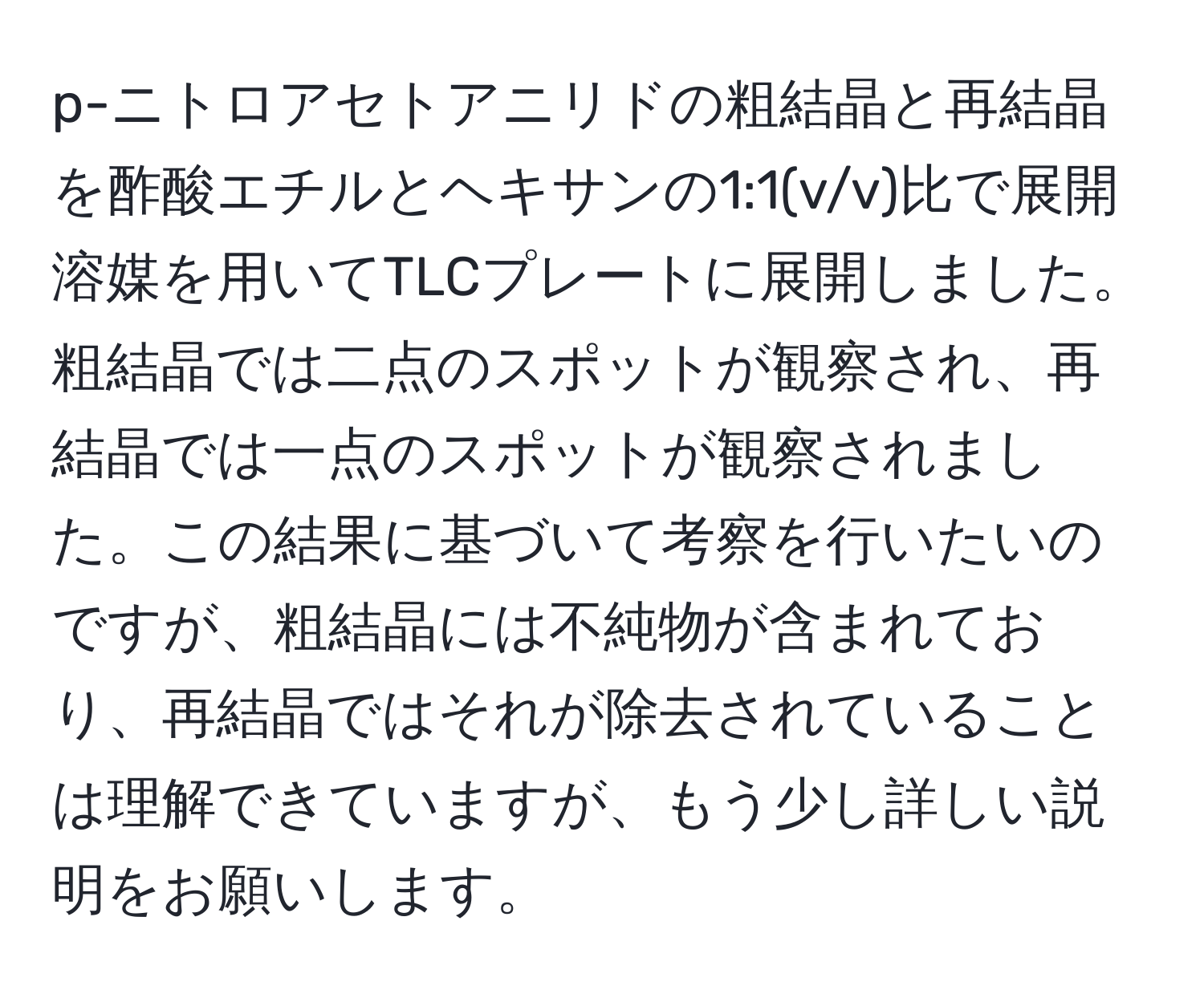 p-ニトロアセトアニリドの粗結晶と再結晶を酢酸エチルとヘキサンの1:1(v/v)比で展開溶媒を用いてTLCプレートに展開しました。粗結晶では二点のスポットが観察され、再結晶では一点のスポットが観察されました。この結果に基づいて考察を行いたいのですが、粗結晶には不純物が含まれており、再結晶ではそれが除去されていることは理解できていますが、もう少し詳しい説明をお願いします。