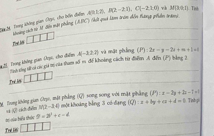 Trong không gian Oryz, cho bốn điểm A(0;1;2), B(2;-2;1), C(-2;1;0) và M(3;0;1). Tính 
khoảng cách từ Mỹ đến mặt phẳng (ABC) (kết quá làm tròn đến fàng phiản trăm). 
Trá lời 
25 Trong không gian Ozyz, cho điểm A(-3;2;2) và mặt phẳng (P) : :2x-y-2z+m+1=0
Tính tổng tất cả các giá trị của tham số m để khoảng cách từ điểm A đến (P) bằng 24
Trả lời 
2 Trong không gian Oryz, mặt phẳng (Q) song song với mặt phẳng (P): x-2y+2z-7=0
và 10 ) cách điểm M(2;-3;4) một khoảng bằng 3 có dạng (Q) : x+by+cz+d=0. Tính gi 
trị của biểu thức varnothing =2b^2+c-d. 
Trả lời