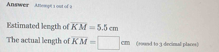 Answer Attempt 1 out of 2 
Estimated length of overline KM=5.5cm
The actual length of overline KM=□ cm (round to 3 decimal places)