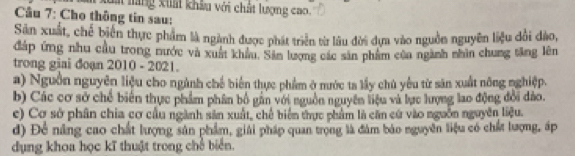 Gai lãng kiất khâu với chất lượng cao.
Câu 7: Cho thông tin sau:
Sân xuất, chế biến thực phẩm là ngành được phát triển từ lâu đời dựa vào nguồn nguyên liệu đổi đảo,
đáp ứng nhu cầu trong nước và xuất khẩu, Sản lượng các sản phẩm của ngành nhìn chung tăng lên
trong giai đoạn 2010 - 2021.
a) Nguồn nguyên liệu cho ngành chế biển thực phẩm ở nước ta lầy chủ yêu từ săn xuất nông nghiệp.
b) Các cơ sở chế biển thực phẩm phân bố gần với nguồn nguyên liệu và lực lượng lao động đổi đảo.
c) Cơ sở phân chia cơ cầu ngành sản xuất, chế biển thực phẩm là căn cứ vào nguồn nguyên liệu.
d) Đề năng cao chất lượng sân phẩm, giải pháp quan trọng là đàm báo nguyên liệu có chất lượng, áp
dụng khoa học kĩ thuật trong chế biển.