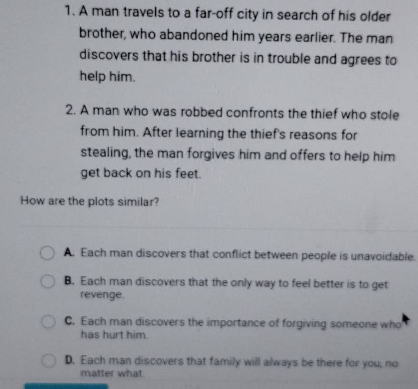 A man travels to a far-off city in search of his older
brother, who abandoned him years earlier. The man
discovers that his brother is in trouble and agrees to
help him.
2. A man who was robbed confronts the thief who stole
from him. After learning the thief's reasons for
stealing, the man forgives him and offers to help him
get back on his feet.
How are the plots similar?
A. Each man discovers that conflict between people is unavoidable.
B. Each man discovers that the only way to feel better is to get
revenge.
C. Each man discovers the importance of forgiving someone who
has hurt him.
D. Each man discovers that family will always be there for you, no
matter what.