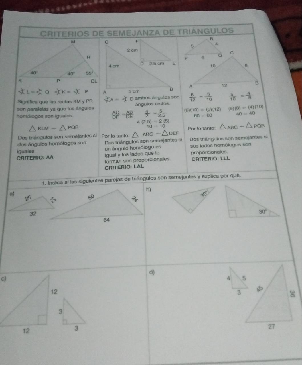 CRITERIOS DE SEMEJANZA DE TRIÁNGULOS
= Q  K   
Significa que las rectas KM y PR  D ambos ángulos son  6/12 = 5/10   5/10 = 4/8 
son paralelas ya que los ángulos ángulos rectos.
 AC/DF = AB/DE   4/2 = 5/2.5  (6) (10)=(5)(12) (5) (8)=(4)(10)
homólogos son iguales. 60=60 40=40
4(2.5)=2(5)
△ KLMsim △ PQR
10=10
Dos triángulos son semejantes si Por Io tanto: △ ABCsim △ DEF Por lo tanto: △ _ABCsim △ _PQR
dos ángulos homólogos son Dos triángulos son semejantes si Dos triángulos son semejantes si
iguales un ángulo homólogo es sus lados homólogos son
CRITERIO: AA igual y los lados que lo proporcionales.
forman son proporcionales. CRITERIO: LLL
CRITERIO: LAL
1. Indica si las siguientes parejas de triángulos son semejantes y explica por qué.
d)