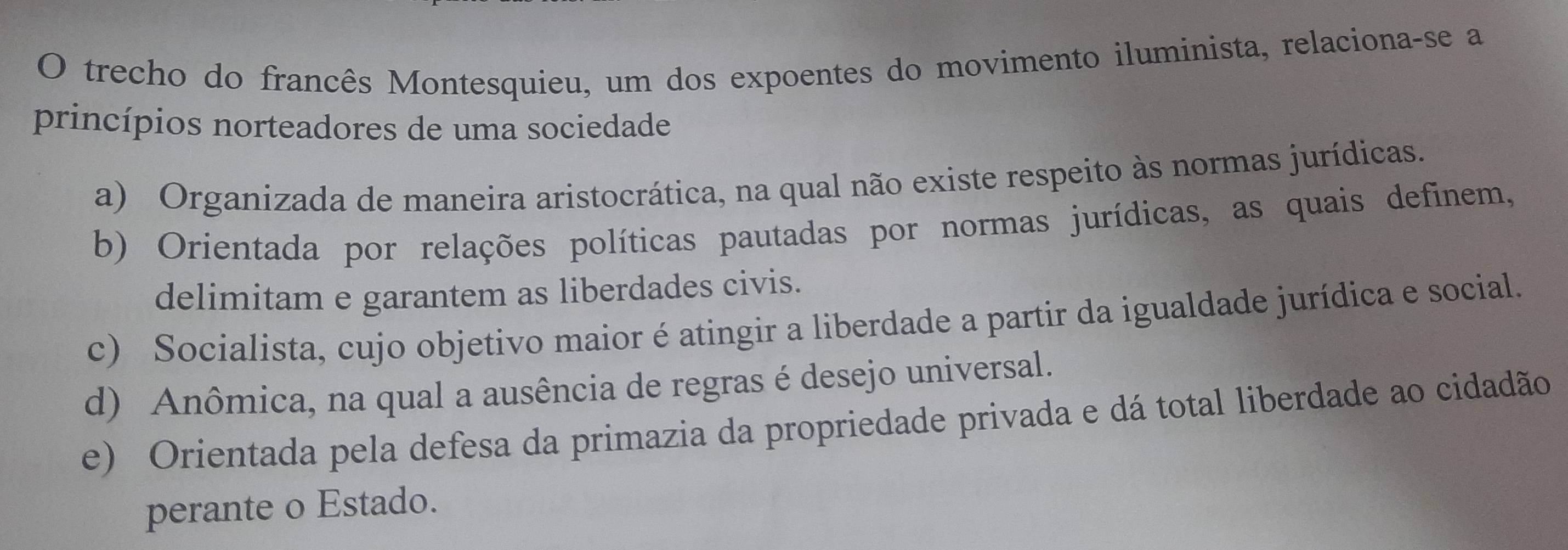 trecho do francês Montesquieu, um dos expoentes do movimento iluminista, relaciona-se a
princípios norteadores de uma sociedade
a) Organizada de maneira aristocrática, na qual não existe respeito às normas jurídicas.
b) Orientada por relações políticas pautadas por normas jurídicas, as quais definem,
delimitam e garantem as liberdades civis.
c) Socialista, cujo objetivo maior é atingir a liberdade a partir da igualdade jurídica e social.
d) Anômica, na qual a ausência de regras é desejo universal.
e) Orientada pela defesa da primazia da propriedade privada e dá total liberdade ao cidadão
perante o Estado.