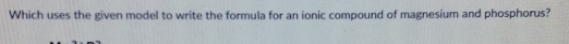 Which uses the given model to write the formula for an ionic compound of magnesium and phosphorus?
