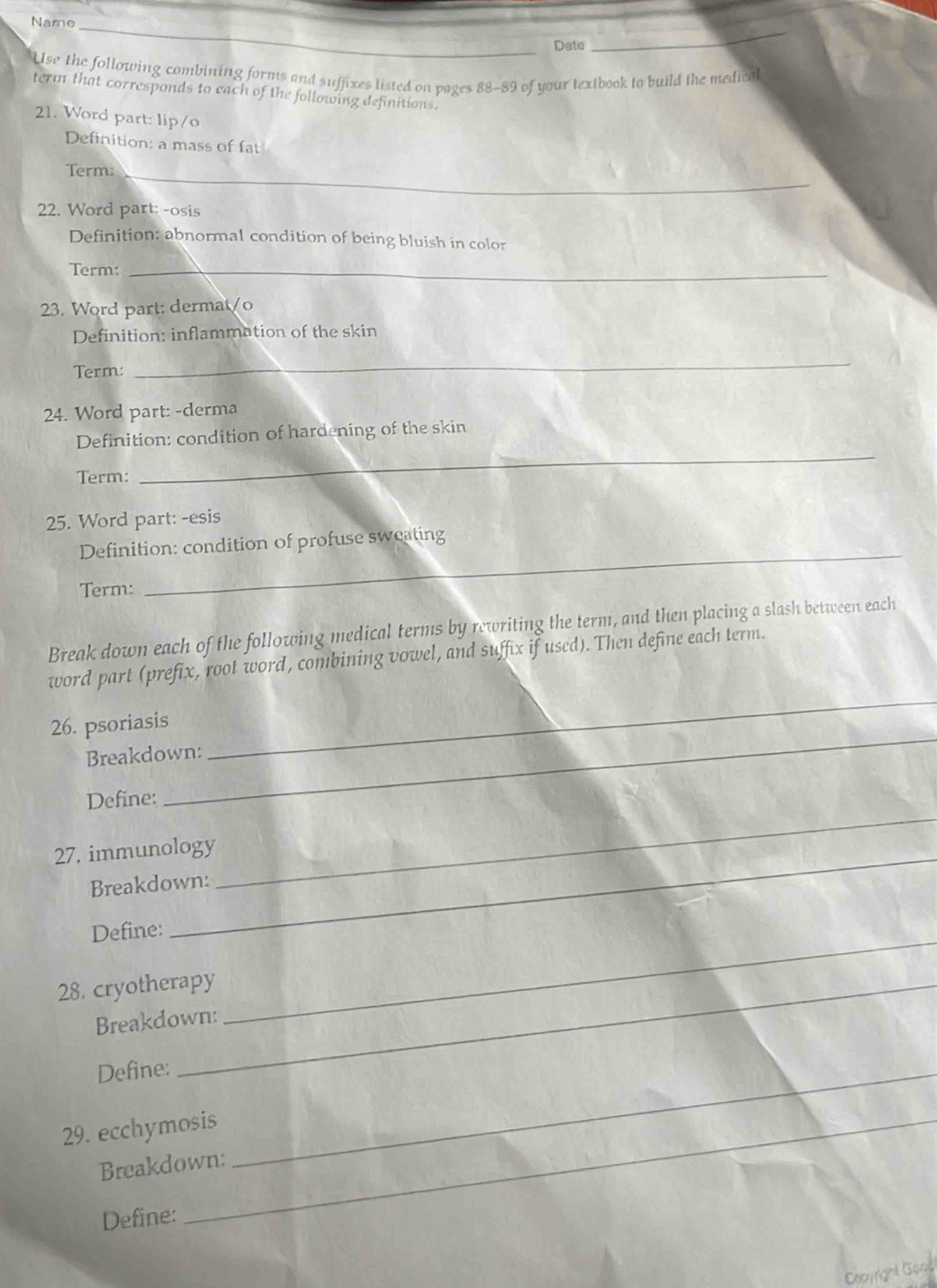 Name 
Date 
_ 
Use the following combining forms and suffixes listed on pages 88-89 of your textbook to build the medical 
term that corresponds to each of the following definitions. 
21. Word part: lip/o 
Definition: a mass of fat 
Term:_ 
22. Word part: -osis 
Definition: abnormal condition of being bluish in color 
Term:_ 
23. Word part: dermat/o 
Definition: inflammation of the skin 
Term: 
_ 
24. Word part: -derma 
_ 
Definition: condition of hardening of the skin 
Term: 
25. Word part: -esis 
_ 
Definition: condition of profuse sweating 
Term: 
Break down each of the following medical terms by rewriting the term, and then placing a slash between each 
word part (prefix, root word, combining vowel, and suffix if used). Then define each term. 
26. psoriasis 
Breakdown: 
_ 
Define: 
_ 
27. immunology 
Breakdown: 
_ 
_ 
Define: 
28. cryotherapy 
Breakdown: 
Define:_ 
29. ecchymosis 
Breakdown: 
Define: 
Cooyright Gone