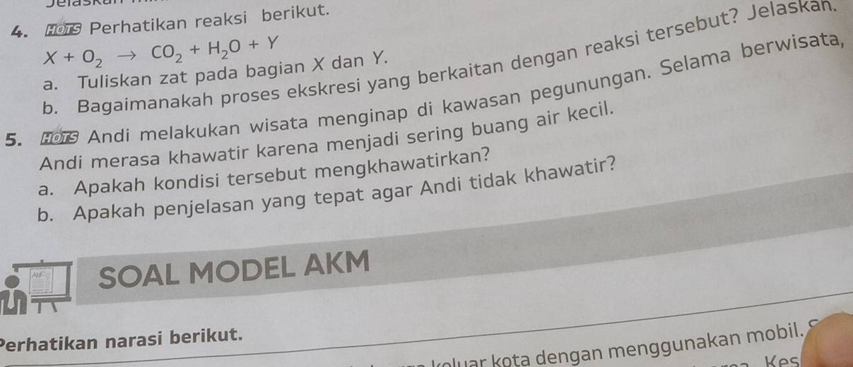 Ho1 Perhatikan reaksi berikut.
X+O_2to CO_2+H_2O+Y
b. Bagaimanakah proses ekskresi yang berkaitan dengan reaksi tersebut? Jelaskan 
a. Tuliskan zat pada bagian X dan Y. 
5. 2 Andi melakukan wisata menginap di kawasan pegunungan. Selama berwisata 
Andi merasa khawatir karena menjadi sering buang air kecil. 
a. Apakah kondisi tersebut mengkhawatirkan? 
b. Apakah penjelasan yang tepat agar Andi tidak khawatir? 
SOAL MODEL AKM 
Perhatikan narasi berikut. 
Mluar kota dengan menggunakan mobil. 
Kes