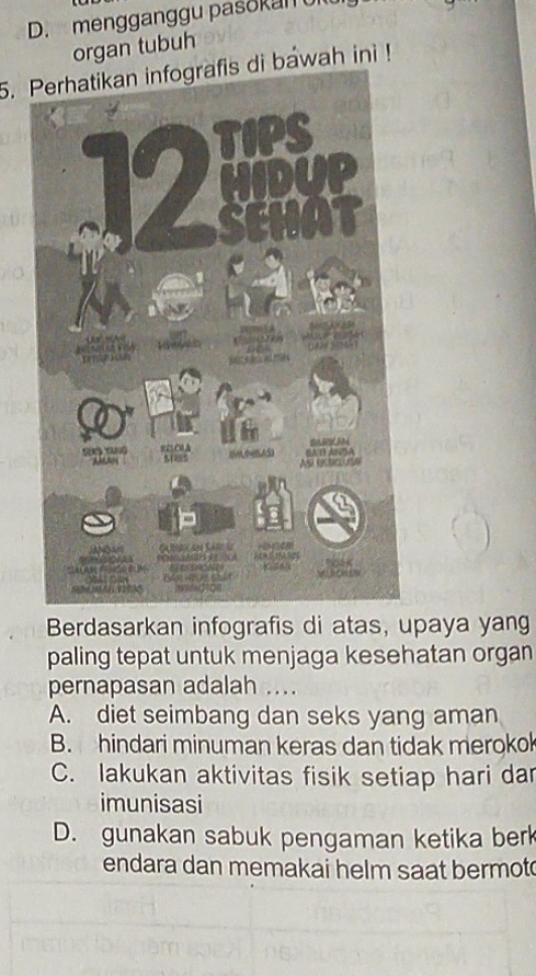 D. mengganggu pasokan u
organ tubu
5. Perhatikan infografis di bawah ini !
Berdasarkan infografis di atas, upaya yang
paling tepat untuk menjaga kesehatan organ
pernapasan adalah ....
A. diet seimbang dan seks yang aman
B. hindari minuman keras dan tidak merokok
C. lakukan aktivitas fisik setiap hari dar
imunisasi
D. gunakan sabuk pengaman ketika berk
endara dan memakai helm saat bermot