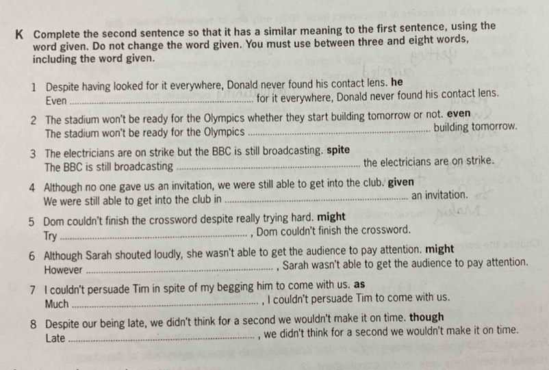 Complete the second sentence so that it has a similar meaning to the first sentence, using the 
word given. Do not change the word given. You must use between three and eight words, 
including the word given. 
1 Despite having looked for it everywhere, Donald never found his contact lens. he 
Even _for it everywhere, Donald never found his contact lens. 
2 The stadium won't be ready for the Olympics whether they start building tomorrow or not. even 
The stadium won't be ready for the Olympics _building tomorrow. 
3 The electricians are on strike but the BBC is still broadcasting. spite 
The BBC is still broadcasting _the electricians are on strike. 
4 Although no one gave us an invitation, we were still able to get into the club. given 
We were still able to get into the club in _an invitation. 
5 Dom couldn't finish the crossword despite really trying hard. might 
Try_ 
, Dom couldn't finish the crossword. 
6 Although Sarah shouted loudly, she wasn't able to get the audience to pay attention. might 
However_ , Sarah wasn't able to get the audience to pay attention. 
7 I couldn't persuade Tim in spite of my begging him to come with us. as 
Much _, I couldn't persuade Tim to come with us. 
8 Despite our being late, we didn't think for a second we wouldn't make it on time. though 
Late_ , we didn't think for a second we wouldn't make it on time.