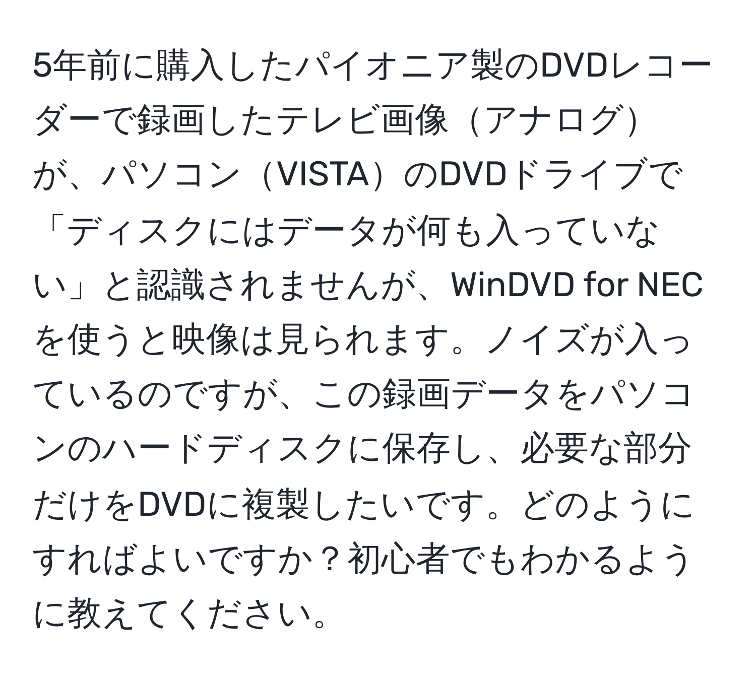 5年前に購入したパイオニア製のDVDレコーダーで録画したテレビ画像アナログが、パソコンVISTAのDVDドライブで「ディスクにはデータが何も入っていない」と認識されませんが、WinDVD for NECを使うと映像は見られます。ノイズが入っているのですが、この録画データをパソコンのハードディスクに保存し、必要な部分だけをDVDに複製したいです。どのようにすればよいですか？初心者でもわかるように教えてください。