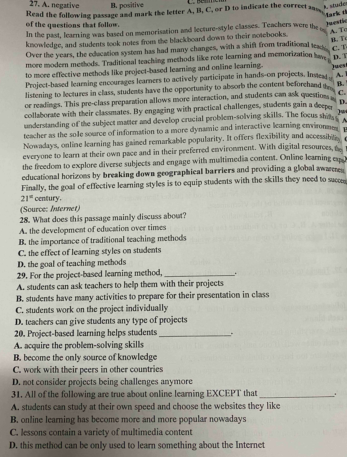 A. negative B. positive C. béme
. stude
Read the following passage and mark the letter A, B, C, or D to indicate the correct answe
Mark th
of the questions that follow.
Questio
In the past, learning was based on memorisation and lecture-style classes. Teachers were the on[ A. To
B. Tc
knowledge, and students took notes from the blackboard down to their notebooks.
Over the years, the education system has had many changes, with a shift from traditional teachin C. T
more modern methods. Traditional teaching methods like rote learning and memorization have g D. T
to more effective methods like project-based learning and online learning.
A. I
Project-based learning encourages learners to actively participate in hands-on projects. Instead of Dues
listening to lectures in class, students have the opportunity to absorb the content beforehand thro B.
C.
or readings. This pre-class preparation allows more interaction, and students can ask questions an
D.
collaborate with their classmates. By engaging with practical challenges, students gain a deeper
qu
understanding of the subject matter and develop crucial problem-solving skills. The focus shifts f A
teacher as the sole source of information to a more dynamic and interactive learning environment. F
Nowadays, online learning has gained remarkable popularity. It offers flexibility and accessibility, 
everyone to learn at their own pace and in their preferred environment. With digital resources, they
the freedom to explore diverse subjects and engage with multimedia content. Online learning expa
educational horizons by breaking down geographical barriers and providing a global awareness.
Finally, the goal of effective learning styles is to equip students with the skills they need to succee
21^(st) century.
(Source: Internet)
28. What does this passage mainly discuss about?
A. the development of education over times
B. the importance of traditional teaching methods
C. the effect of learning styles on students
D. the goal of teaching methods
29. For the project-based learning method, _.
A. students can ask teachers to help them with their projects
B. students have many activities to prepare for their presentation in class
C. students work on the project individually
D. teachers can give students any type of projects
20. Project-based learning helps students_
.
A. acquire the problem-solving skills
B. become the only source of knowledge
C. work with their peers in other countries
D. not consider projects being challenges anymore
31. All of the following are true about online learning EXCEPT that_ .
A. students can study at their own speed and choose the websites they like
B. online learning has become more and more popular nowadays
C. lessons contain a variety of multimedia content
D. this method can be only used to learn something about the Internet