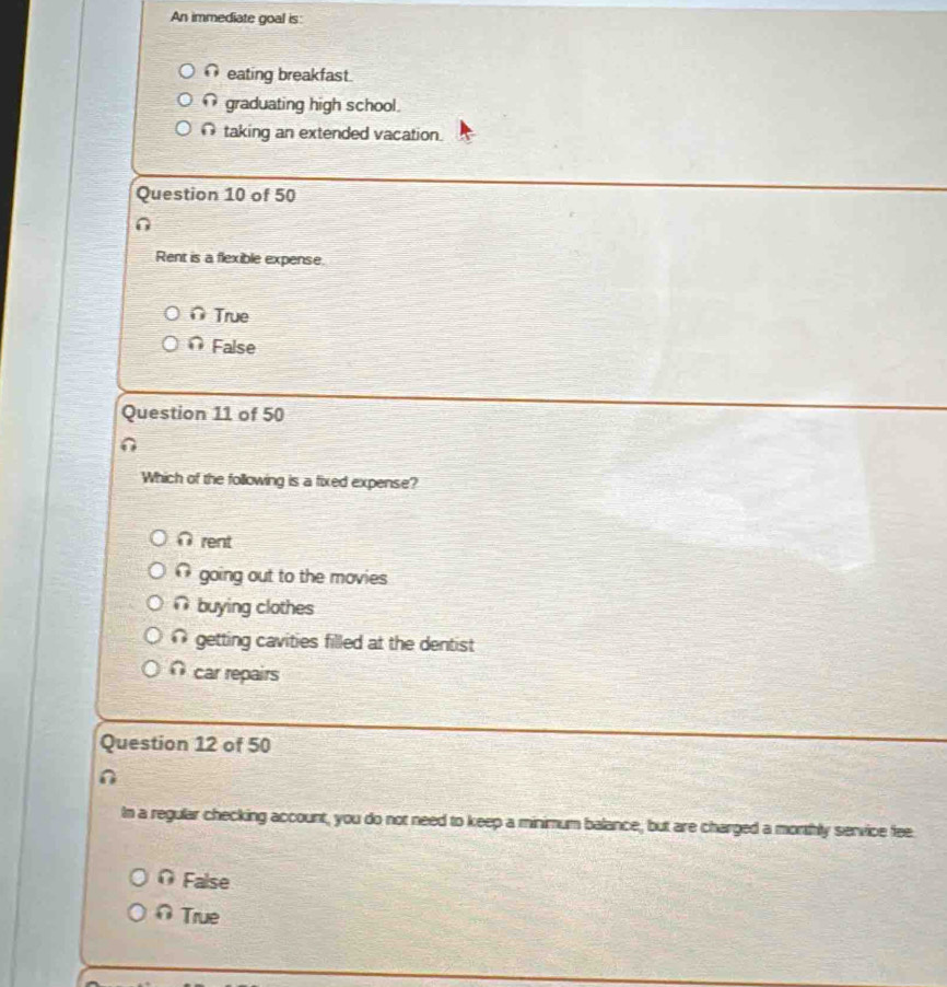 An immediate goal is:
eating breakfast.
graduating high school.
∩ taking an extended vacation.
Question 10 of 50
Rent is a flexible expense.
∩ True
∩ False
Question 11 of 50
Which of the following is a fixed expense?
∩ rent
going out to the movies
∩ buying clothes
@ getting cavities filled at the dentist
∩ car repairs
Question 12 of 50
In a regular checking account, you do not need to keep a minimum balance, but are charged a morthly service fee
O False
∩ True