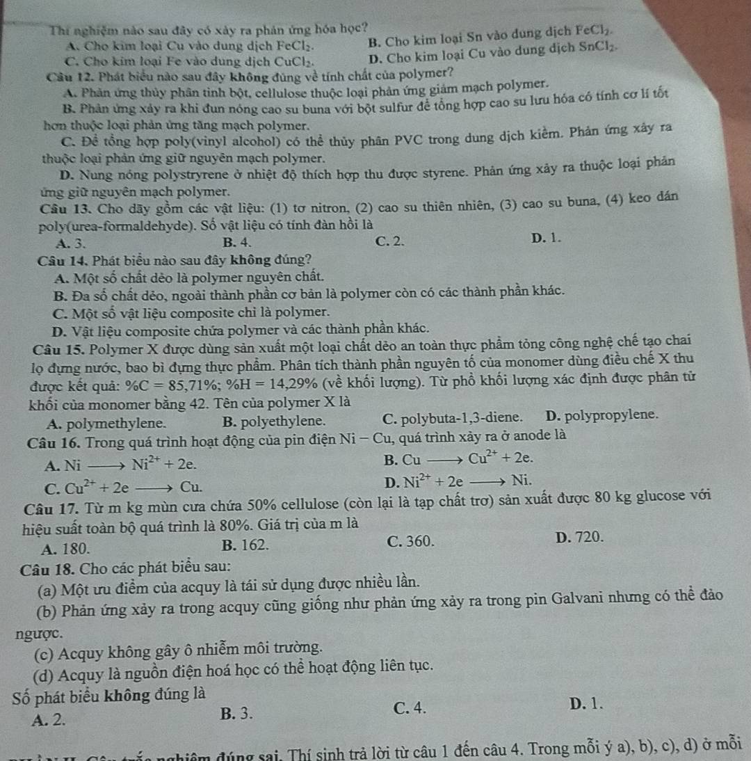 Thí nghiệm nào sau đây có xày ra phản ứng hóa học?
A. Cho kim loại Cu vào dung dịch FeCl_2. B. Cho kim loại Sn vào dung dịch FeCl_2.
C. Cho kim loại Fe vào dung dịch CuCl_2. D. Cho kim loại Cu vào dung dịch SnCl_2.
Câu 12. Phát biểu nào sau đây không đúng về tính chất của polymer?
A. Phân ứng thủy phần tình bột, cellulose thuộc loại phản ứng giảm mạch polymer.
B. Phản ứng xảy ra khi đun nóng cao su buna với bột sulfur đề tổng hợp cao su lưu hóa có tính cơ lí tốt
hơn thuộc loại phản ứng tăng mạch polymer.
C. Đề tổng hợp poly(vinyl alcohol) có thể thủy phân PVC trong dung dịch kiểm. Phản ứng xây ra
thuộc loại phản ứng giữ nguyên mạch polymer.
D. Nung nóng polystryrene ở nhiệt độ thích hợp thu được styrene. Phản ứng xảy ra thuộc loại phản
ứng giữ nguyên mạch polymer.
Cầu 13. Cho dãy gồm các vật liệu: (1) tơ nitron, (2) cao su thiên nhiên, (3) cao su buna, (4) keo dán
poly(urea-formaldehyde). Số vật liệu có tính đàn hồi là
A. 3. B. 4. C. 2. D. 1.
Câu 14. Phát biểu nào sau đây không đúng?
A. Một số chất dèo là polymer nguyên chất.
B. Đa số chất dẻo, ngoài thành phần cơ bản là polymer còn có các thành phần khác.
C. Một số vật liệu composite chi là polymer.
D. Vật liệu composite chứa polymer và các thành phần khác.
Câu 15. Polymer X được dùng sản xuất một loại chất dẻo an toàn thực phẩm tỏng công nghệ chế tạo chai
lọ đựng nước, bao bì đựng thực phẩm. Phân tích thành phần nguyên tố của monomer dùng điều chế X thu
được kết quả: % C=85,71% ;% H=14,29% (về khối lượng). Từ phồ khối lượng xác định được phân tử
khối của monomer bằng 42. Tên của polymer X là
A. polymethylene. B. polyethylene. C. polybuta-1,3-diene. D. polypropylene.
Câu 16. Trong quá trình hoạt động của pin điện Ni-Cu , quá trình xảy ra ở anode là
A. Nito Ni^(2+)+2e.
B. Cuto Cu^(2+)+2e.
C. Cu^(2+)+2e to Cu. D. Ni^(2+)+2eto Ni.
Câu 17. Từ m kg mùn cưa chứa 50% cellulose (còn lại là tạp chất trợ) sản xuất được 80 kg glucose với
hiệu suất toàn bộ quá trình là 80%. Giá trị của m là
A. 180. B. 162. C. 360. D. 720.
Câu 18. Cho các phát biểu sau:
(a) Một ưu điểm của acquy là tái sử dụng được nhiều lần.
(b) Phản ứng xảy ra trong acquy cũng giống như phản ứng xảy ra trong pin Galvani nhưng có thể đảo
ngược.
(c) Acquy không gây ô nhiễm môi trường.
(d) Acquy là nguồn điện hoá học có thể hoạt động liên tục.
Số phát biểu không đúng là
A. 2. B. 3.
C. 4. D. 1.
âm đúng sai, Thí sinh trả lời từ câu 1 đến câu 4. Trong mỗi ý a), b), c), d) ở mỗi