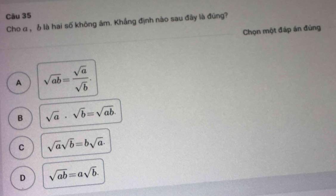 Cho a , b là hai số không âm. Khắng định nào sau đây là đúng?
Chọn một đáp án đúng
A sqrt(ab)= sqrt(a)/sqrt(b) .
B sqrt(a)· sqrt(b)=sqrt(ab).
C sqrt(a)sqrt(b)=bsqrt(a)·
D sqrt(ab)=asqrt(b).