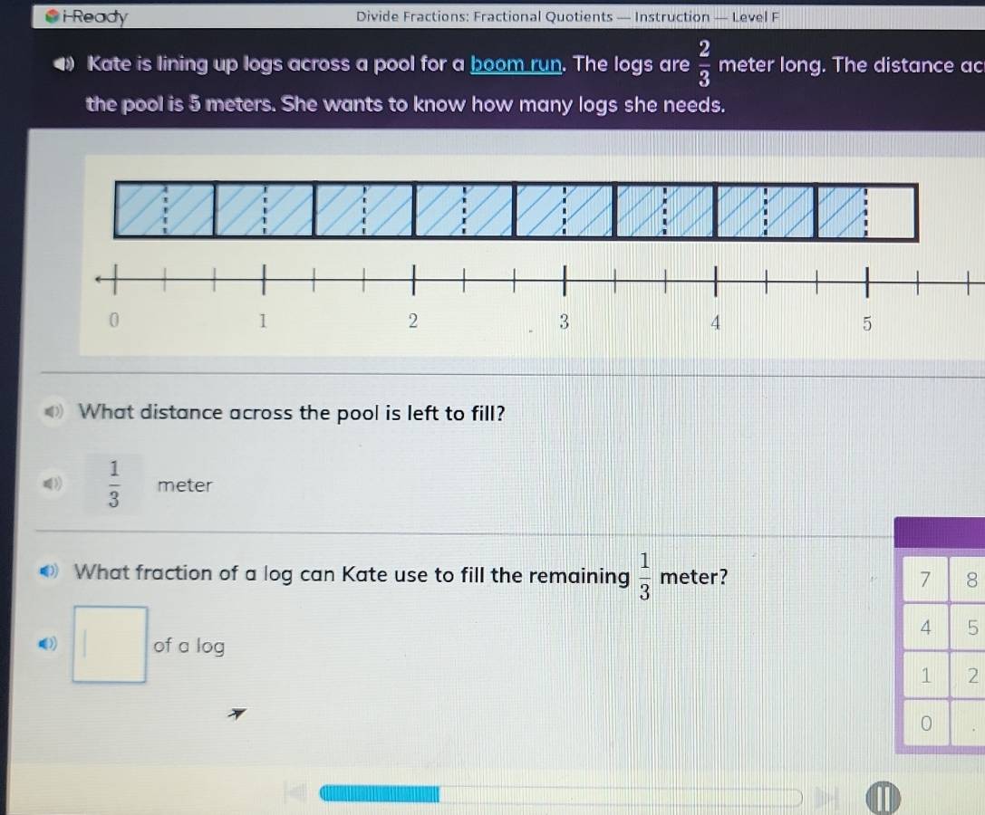 Ready Divide Fractions: Fractional Quotients — Instruction — Level F 
Kate is lining up logs across a pool for a boom run. The logs are  2/3  meter long. The distance ac 
the pool is 5 meters. She wants to know how many logs she needs. 
What distance across the pool is left to fill? 
》  1/3  meter
What fraction of a log can Kate use to fill the remaining  1/3  meter? 
□ of a log 
2