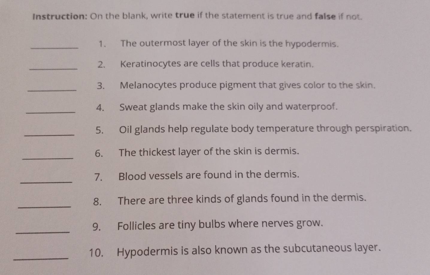 Instruction: On the blank, write true if the statement is true and false if not. 
_1. The outermost layer of the skin is the hypodermis. 
_ 
2. Keratinocytes are cells that produce keratin. 
_3. Melanocytes produce pigment that gives color to the skin. 
_ 
4. Sweat glands make the skin oily and waterproof. 
_5. Oil glands help regulate body temperature through perspiration. 
_ 
6. The thickest layer of the skin is dermis. 
_ 
7. Blood vessels are found in the dermis. 
_ 
8. There are three kinds of glands found in the dermis. 
_ 
9. Follicles are tiny bulbs where nerves grow. 
_10. Hypodermis is also known as the subcutaneous layer.