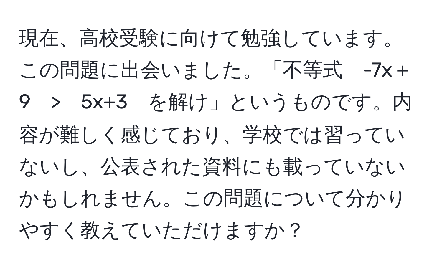 現在、高校受験に向けて勉強しています。この問題に出会いました。「不等式　-7x＋9　>　5x+3　を解け」というものです。内容が難しく感じており、学校では習っていないし、公表された資料にも載っていないかもしれません。この問題について分かりやすく教えていただけますか？