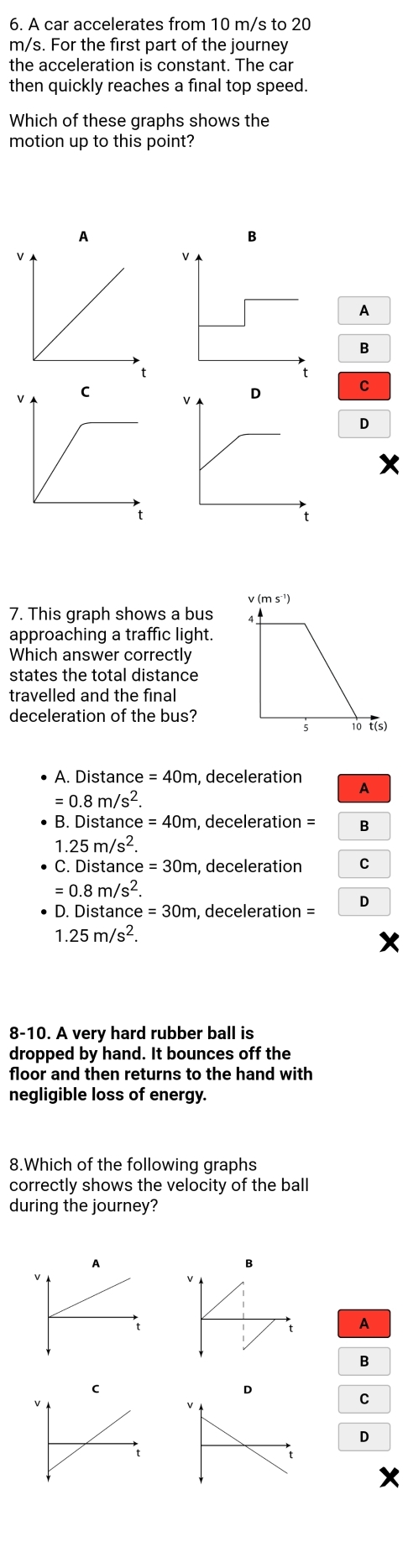 A car accelerates from 10 m/s to 20
m/s. For the first part of the journey
the acceleration is constant. The car
then quickly reaches a final top speed.
Which of these graphs shows the
motion up to this point?
A
B
A
v ms^(-1))
7. This graph shows a bus
approaching a traffic light.
Which answer correctly
states the total distance
travelled and the final
deceleration of the bus?
10 t(s)
A. Distance =40m , deceleration
A
=0.8m/s^2.
B. Distance e=40m , deceleration = B
1.25m/s^2.
C. Dist ar ce=30m , deceleration
=0.8m/s^2.
D . is tan ce=30m , deceleration =
1.25m/s^2. 
8-10. A very hard rubber ball is
dropped by hand. It bounces off the
floor and then returns to the hand with
negligible loss of energy.
8.Which of the following graphs
correctly shows the velocity of the ball
during the journey?
A
B
D
C
D