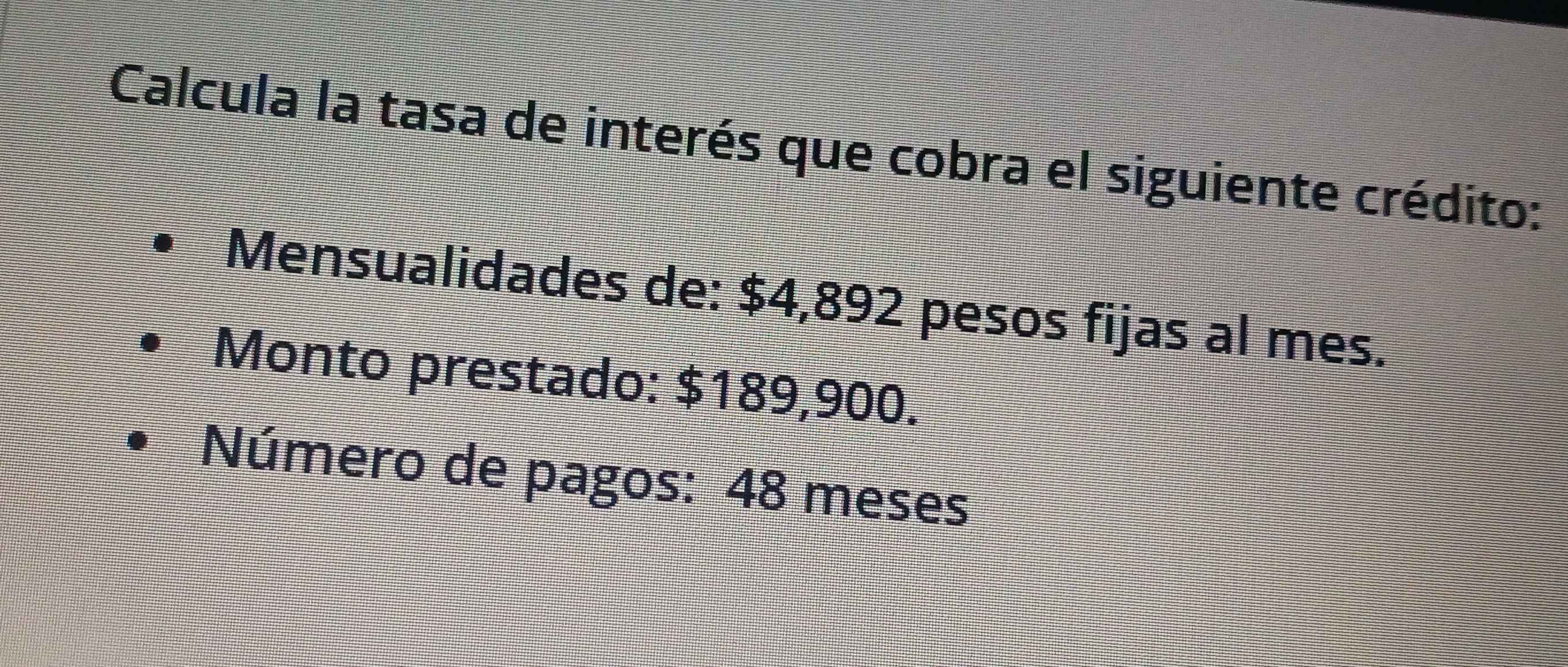 Calcula la tasa de interés que cobra el siguiente crédito: 
Mensualidades de: $4,892 pesos fijas al mes. 
Monto prestado: $189,900. 
Número de pagos: 48 meses