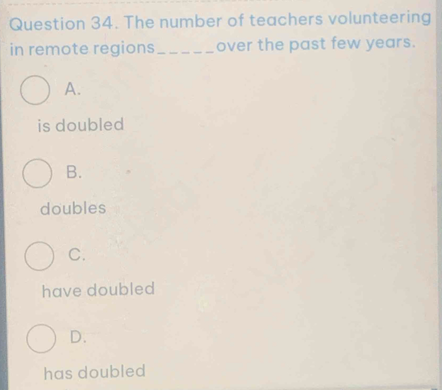 The number of teachers volunteering
in remote regions_ over the past few years.
A.
is doubled
B.
doubles
C.
have doubled
D.
has doubled