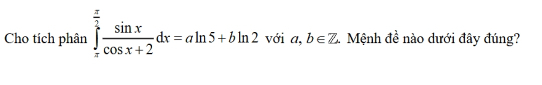 Cho tích phân ∈tlimits _(π)^(frac π)2 sin x/cos x+2 dx=aln 5+bln 2 với a,b∈ Z Mệnh đề nào dưới đây đúng?