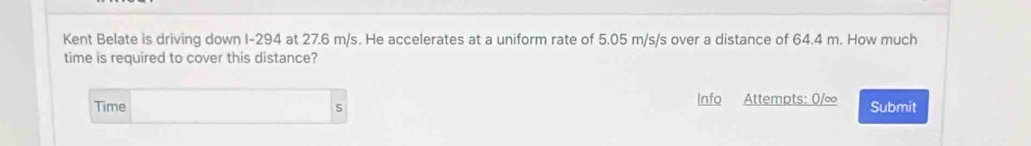 Kent Belate is driving down I-294 at 27.6 m/s. He accelerates at a uniform rate of 5.05 m/s/s over a distance of 64.4 m. How much 
time is required to cover this distance? 
Time □  Info Attempts: 0/∞ Submit