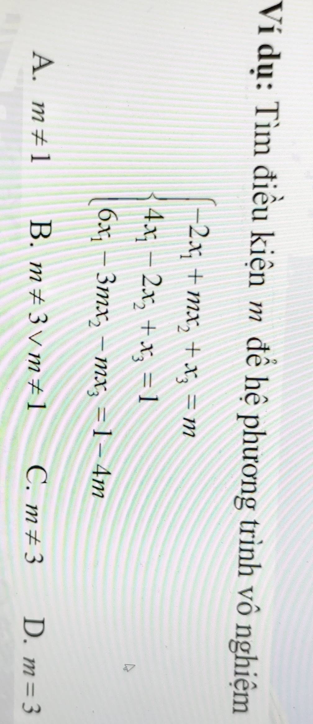 Ví dụ: Tìm điều kiện m để hệ phương trình vô nghiệm
beginarrayl -2x_1+mx_2+x_3=m 4x_1-2x_2+x_3=1 6x_1-3mx_2-mx_3=1-4mendarray.
A. m!= 1 B. m!= 3vee m!= 1
C. m!= 3 D. m=3