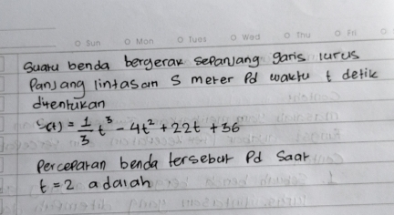 Suary benda bergerak seParJang gar's lurus 
Panjang lintasan S merer Pd wakfu t detike 
ditentukan
'(t)= 1/3 t^3-4t^2+22t+36
Perceparan benda tersebar Pd Saar
t=2 a daiah