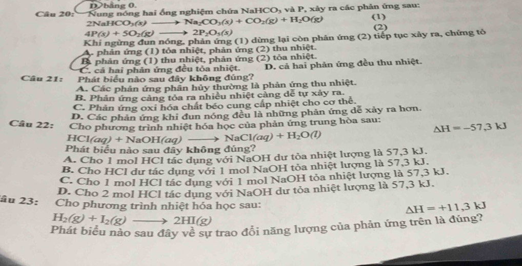 D bằng 0.
Câu 20:   Nung nóng hai ống nghiệm chứa N aHCO_3 và P, xảy ra các phản ứng sau:
2NaHCO_3(s)to Na_2CO_3(s)+CO_2(g)+H_2O(g) (1)
(2)
4P(s)+5O_2(g)- 2P_2O_5(s)
Khi ngừng đun nóng, phản ứng (1) dừng lại còn phản ứng (2) tiếp tục xảy ra, chứng tỏ
A. phản ứng (1) tỏa nhiệt, phản ứng (2) thu nhiệt.
B. phản ứng (1) thu nhiệt, phản ứng (2) tỏa nhiệt.
C. cả hai phản ứng đều tỏa nhiệt. D. cả hai phản ứng đều thu nhiệt.
Câu 21: Phát biểu nào sau đây không đúng?
A. Các phản ứng phân hủy thường là phản ứng thu nhiệt.
B. Phản ứng cảng tỏa ra nhiều nhiệt cảng dễ tự xảy ra.
C. Phản ứng oxi hóa chất béo cung cấp nhiệt cho cơ thể.
D. Các phản ứng khi đun nóng đều là những phản ứng dễ xảy ra hơn.
Câu 22: Cho phương trình nhiệt hóa học của phản ứng trung hòa sau:
△ H=-57,3kJ
HCl a +NaC H(aq) NaCl(aq)+H_2O(l)
Phát biểu nào sau đây không đúng?
A. Cho 1 mol HCl tác dụng với NaOH dư tỏa nhiệt lượng là 57,3 kJ.
B. Cho HCl dư tác dụng với 1 mol NaOH tỏa nhiệt lượng là 57,3 kJ.
C. Cho 1 mol HCl tác dụng với 1 mol NaOH tỏa nhiệt lượng là 57,3 kJ.
D. Cho 2 mol HCl tác dụng với NaOH dư tỏa nhiệt lượng là 57,3 kJ.
âu 23: Cho phương trình nhiệt hóa học sau:
Delta H=+11,3kJ
H_2(g)+I_2(g) 2HI(g)
Phát biểu nảo sau đây về sự trao đổi năng lượng của phản ứng trên là đúng?