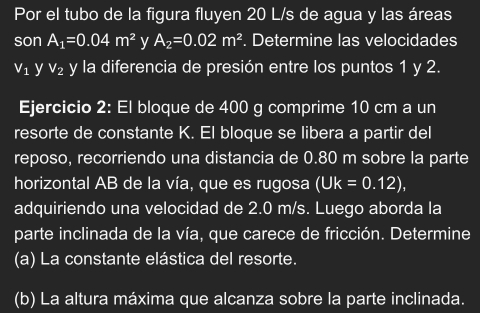 Por el tubo de la figura fluyen 20 L/s de agua y las áreas 
son A_1=0.04m^2 y A_2=0.02m^2. Determine las velocidades
V_1 y V_2 y la diferencia de presión entre los puntos 1 y 2. 
Ejercicio 2: El bloque de 400 g comprime 10 cm a un 
resorte de constante K. El bloque se libera a partir del 
reposo, recorriendo una distancia de 0.80 m sobre la parte 
horizontal AB de la vía, que es rugosa (Uk=0.12), 
adquiriendo una velocidad de 2.0 m/s. Luego aborda la 
parte inclinada de la vía, que carece de fricción. Determine 
(a) La constante elástica del resorte. 
(b) La altura máxima que alcanza sobre la parte inclinada.